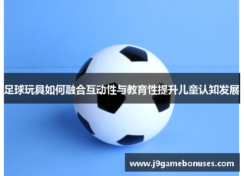 足球玩具如何融合互动性与教育性提升儿童认知发展